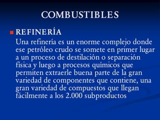 COMBUSTIBLES
 REFINERÍA
Una refinería es un enorme complejo donde
ese petróleo crudo se somete en primer lugar
a un proceso de destilación o separación
física y luego a procesos químicos que
permiten extraerle buena parte de la gran
variedad de componentes que contiene, una
gran variedad de compuestos que llegan
fácilmente a los 2.000 subproductos
 