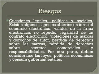 Cuestiones legales, políticas y sociales.  Existen algunos aspectos abiertos en torno al comercio electrónico: validez de la firma electrónica, no repudio, legalidad de un contrato electrónico, violaciones de marcas y derechos de autor, pérdida de derechos sobre las marcas, pérdida de derechos sobre secretos comerciales y responsabilidades. Por otra parte, deben considerarse las leyes, políticas económicas y censura gubernamentales. 