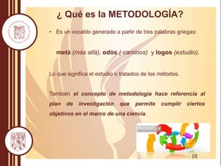 • Es un vocablo generado a partir de tres palabras griegas:
metà (más allá), odòs ( caminos) y logos (estudio).
Lo que significa el estudio o tratados de los métodos.
También el concepto de metodología hace referencia al
plan de investigación que permite cumplir ciertos
objetivos en el marco de una ciencia.
¿ Qué es la METODOLOGÍA?
[3]
 