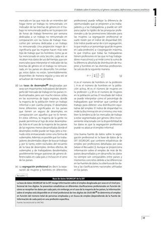 El debate sobre el comercio y el género:conceptos,deﬁniciones y marcos analíticos
1
M
ó
d
u
l
o
17
mercado en las que más de un miembro del
hogar tiene un trabajo no remunerado. Un
indicador de las brechas de género en el tra-
bajo no remunerado podría ser la proporción
de horas de trabajo femenino por semana
dedicadas a un trabajo no remunerado en
comparación con las horas de trabajo mas-
culino por semana dedicadas a un trabajo
no remunerado. Una proporción mayor de 1
signiﬁcaría que las mujeres hacen más este
tipo de trabajo que los hombres. Como ya se
ha mencionado en esta Sección, cada vez se
recaban más datos de uso del tiempo,que son
esenciales para interpretar el indicador de las
brechas de género en el trabajo no remune-
rado, en los países en desarrollo. Sin embar-
go, estos datos no están, lamentablemente,
disponibles de manera regular y rara vez se
actualizan de manera periódica.
(d) Las tasas de desempleo20 desglosadas por
sexo son importantes indicadores del desem-
peño del mercado de trabajo en los países in-
dustrializados, pero son mucho menos útiles
en las economías de bajos ingresos, donde
la mayoría de la población tiene un trabajo
informal o por cuenta propia. El desempleo
tiene diferentes signiﬁcados en los países
que tienen un seguro de desempleo, en
comparación con aquellos que no lo tienen.
En estos últimos, la mayoría de la gente no
puede permitirse el lujo de estar desemplea-
da. Este es el caso de la mayoría de los países
de las regiones menos desarrolladas donde el
desempleo visible puede ser bajo, pero a me-
nudo está enmascarado como una forma de
subempleo. Además, es posible que los traba-
jadores desalentados dejen de buscar trabajo
y, por lo tanto, estén excluidos del recuento
de la tasa de desempleo. Ambos efectos, de
subempleo y de trabajadores desalentados,
posiblemente tengan patrones de género di-
ferenciados en cada país, e incluso en el seno
de los países.
(e) La segregación profesional (es decir, la sepa-
ración de mujeres y hombres en diferentes
profesiones) puede reﬂejar la diferencia de
oportunidades que se proponen a los traba-
jadores y a las trabajadoras, y puede ser útil
para captar la rigidez de las jerarquías profe-
sionales y de las promociones laborales para
las mujeres. La segregación profesional se
suele medir por el índice de disparidad (ID).
Este índice puede variar de 0 (sin segregación,
lo que implica un porcentaje igual de mujeres
en cada profesión) a 1 (segregación máxima,
lo que implica que todas las trabajadoras
tienen profesiones en las que no hay trabaja-
dores masculinos) y se mide como la suma de
la diferencia absoluta de distribución de mu-
jeres y hombres en las distintas profesiones.
Se calcula de la siguiente manera:
(3)
Hi
es el número de hombres en la profesión
i, H es el número de hombres en la pobla-
ción activa, Mi
es el número de mujeres en
la profesión i, y M es el número de mujeres
en la población activa. El resultado del índice
se puede interpretar como el porcentaje de
trabajadores que tendrían que cambiar de
trabajo para obtener una distribución equi-
tativa del empleo. El índice de disparidad no
mide la discriminación en sí misma,sino más
bien la tendencia de los mercados de trabajo
a estar segmentados por género. Otro incon-
veniente relacionado con la disponibilidad de
los datos es que la segregación profesional
puede no abarcar el empleo informal.
Una buena fuente de datos sobre la segre-
gación profesional es la base de datos de la
OIT SEGREGAT, que contiene estadísticas de
empleo por profesiones detalladas por sexo
(véase el Recuadro 7). Aunque se proporciona
información sobre el empleo de más de 80
países desarrollados y en desarrollo, los datos
no siempre son comparables entre países y
momentos concretos debido a las diferencias
en las fuentes de datos,la cobertura de los da-
tos y las clasiﬁcaciones nacionales utilizadas
en los países.
H
1
—
2
Hi
ID
M
i
M
=
Base de datos SEGREGAT de la OIT
Fuente: Secretaría de la UNCTAD.
La base de datos SEGREGAT de la OIT recoge información sobre el empleo desglosada por sexo en el nivel pro-
fesional de tres dígitos. Se presentan estadísticas en diferentes clasiﬁcaciones profesionales en función de
cómo se recopilan los datos por cada país; sin embargo, en el caso de la mayoría de los países, la información
sobre el empleo está disponible en el nivel profesional de tres dígitos de CIUO-88.21 Se determina el empleo
en función del número total de personas empleadas y en busca de empleo (dependiendo de la fuente de
información de cada país) en una profesión especíﬁca.
Recuadro 7
 