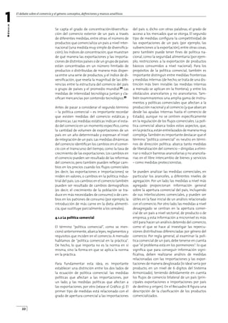 M
ó
d
u
l
o
El debate sobre el comercio y el género:conceptos,deﬁniciones y marcos analíticos
1
22
Se capta el grado de concentración/diversiﬁca-
ción del comercio exterior de un país a través
de diferentes medidas, entre otras: el número de
productos que comercializa un país a nivel inter-
nacional (una medida muy simple de diversiﬁca-
ción);los índices de concentración,que muestran
de qué manera las exportaciones y las importa-
ciones de distintos países o de un grupo de países
están concentradas en un número limitado de
productos o distribuidas de manera más disper-
sa entre una serie de productos; y el índice de di-
versiﬁcación, que revela la magnitud de las dife-
rencias entre la estructura del comercio del país
o grupo de países y el promedio mundial.24 Las
medidas de intensidad tecnológica juntan y cla-
siﬁcan mercancías por contenido tecnológico.25
Antes de pasar a considerar el segundo término
– la política comercial – es importante recordar
que existen medidas del comercio estáticas y
dinámicas. Las medidas estáticas indican el esta-
do del comercio en un momento especíﬁco,como
la cantidad de volumen de exportaciones de un
país en un año determinado y expresan el nivel
de integración de un país.Las medidas dinámicas
del comercio identiﬁcan los cambios en el comer-
cio con el transcurso del tiempo, como la tasa de
crecimiento de las exportaciones. Los cambios en
el comercio pueden ser resultado de las reformas
del comercio, pero también pueden reﬂejar cam-
bios en los precios cuando los ﬂujos comerciales
(es decir, las exportaciones e importaciones) se
miden en valores, o cambios en la política indus-
trial del país.Los cambios en el comercio también
pueden ser resultado de cambios demográﬁcos
(es decir, el crecimiento de la población se tra-
duce en más necesidades de consumo) o de cam-
bios en los patrones de consumo (por ejemplo, la
introducción de más carne en la dieta alimenti-
cia, que sustituye parcialmente a los cereales).
4.1.2 La política comercial
El término política comercial, como se men-
cionó anteriormente, abarca leyes, reglamentos y
requisitos que inciden en el comercio. A menudo
hablamos de política comercial en la práctica.
De hecho, lo que importa no es la norma en sí
misma, sino la forma en que se aplica la norma
en la práctica.
Para fundamentar esta idea, es importante
establecer una distinción entre los dos lados de
la ecuación de política comercial: las medidas
políticas que afectan a las importaciones, por
un lado, y las medidas políticas que afectan a
las exportaciones, por otro (véase el Gráﬁco 3). El
primer tipo de medidas está relacionado con el
grado de apertura comercial a las importaciones
del país o, dicho con otras palabras, el grado de
acceso a los mercados que se otorga. El segundo
tipo de medidas conﬁgura la competitividad de
las exportaciones de un país (por ejemplo, las
subvenciones a la exportación), entre otras cosas,
pero también puede tener ﬁnes de política na-
cional, como la seguridad alimentaria (por ejem-
plo, restricciones a la exportación de productos
básicos consumidos a nivel nacional). Para los
propósitos de la política comercial, también es
importante distinguir entre medidas fronterizas
y medidas internas (de hecho,se trata de una dis-
tinción más bien inviable: las medidas internas
a menudo se aplican en la frontera); y entre los
obstáculos arancelarios y no arancelarios. Tam-
bién examinaremos una amplia gama de instru-
mentos y políticas comerciales que afectan a la
producción nacional y al comercio (y que abarcan
desde las ayudas internas hasta el comercio de
Estado), aunque no se centren especíﬁcamente
en la regulación de los ﬂujos comerciales. La polí-
tica comercial abarca todos estos aspectos, que,
en la práctica,están entrelazados de manera muy
compleja.También es importante destacar que el
término política comercial es neutro en térmi-
nos de dirección política: abarca tanto medidas
de liberalización del comercio – dirigidas a elimi-
nar o reducir barreras arancelarias y no arancela-
rias en el libre intercambio de bienes y servicios
– como medidas proteccionistas.
Se pueden analizar las medidas comerciales, en
particular los aranceles, a diferentes niveles de
agregación. Por un lado, las medidas a nivel más
agregado proporcionan información general
sobre la apertura comercial del país, incluyendo
de sus interlocutores comerciales, y pueden ser
útiles en la fase inicial de un análisis relacionado
con el comercio. Por otro lado, las medidas a nivel
desagregado se centran en la apertura comer-
cial de un país a nivel sectorial, de producto o de
empresa; y esta información a micronivel es más
útil para hacer un análisis detenido del comercio,
como el que se hace al investigar las repercu-
siones distributivas diferenciadas por género del
comercio. Por regla general, al examinar la polí-
tica comercial de un país, debe tenerse en cuenta
que el problema está en los pormenores: lo que
signiﬁca que para conseguir información signi-
ﬁcativa, deben realizarse análisis de medidas
relacionadas con las importaciones y las expor-
taciones de manera desglosada (lo ideal sería por
producto, en un nivel de 6 dígitos del Sistema
Armonizado), teniendo debidamente en cuenta
los ﬂujos de comercio bilateral de un país (prin-
cipales exportaciones e importaciones por país
de destino y origen). En el Recuadro 8 ﬁgura una
descripción de la clasiﬁcación de los productos
comercializados.
 