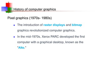 History of computer graphics
 The introduction of raster displays and bitmap
graphics revolutionized computer graphics.
 In the mid-1970s, Xerox PARC developed the first
computer with a graphical desktop, known as the
"Alto."
Pixel graphics (1970s- 1980s)
 
