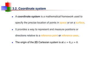 3.2. Coordinate system
 A coordinate system is a mathematical framework used to
specify the precise location of points in space or on a surface.
 It provides a way to represent and measure positions or
directions relative to a reference point or reference axes.
 The origin of the 2D Cartesian system is at 𝑥 = 0, 𝑦 = 0.
 