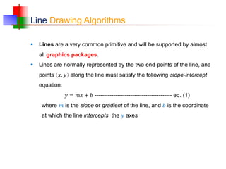 Line Drawing Algorithms
 Lines are a very common primitive and will be supported by almost
all graphics packages.
 Lines are normally represented by the two end-points of the line, and
points 𝑥, 𝑦 along the line must satisfy the following slope-intercept
equation:
𝑦 = 𝑚𝑥 + 𝑏 ----------------------------------------- eq. (1)
where 𝑚 is the slope or gradient of the line, and 𝑏 is the coordinate
at which the line intercepts the 𝑦 axes
 