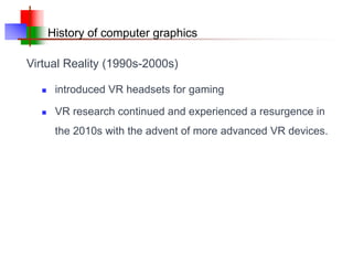 History of computer graphics
 introduced VR headsets for gaming
 VR research continued and experienced a resurgence in
the 2010s with the advent of more advanced VR devices.
Virtual Reality (1990s-2000s)
 