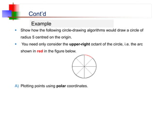 Cont’d
 Show how the following circle-drawing algorithms would draw a circle of
radius 5 centred on the origin.
 You need only consider the upper-right octant of the circle, i.e. the arc
shown in red in the figure below.
A) Plotting points using polar coordinates.
Example
 