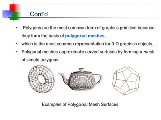 Cont’d
 Polygons are the most common form of graphics primitive because
they form the basis of polygonal meshes,
 which is the most common representation for 3-D graphics objects.
 Polygonal meshes approximate curved surfaces by forming a mesh
of simple polygons
Examples of Polygonal Mesh Surfaces
 
