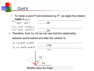 Cont’d
 To rotate a point P anti-clockwise by 𝜃0, we apply the rotation
matrix 𝑅:







 





cos
sin
sin
cos
R
…………………………………………………
.……….. (8)















 











y
x
y
x
p
p
p
p




cos
sin
sin
cos
…………………………………………………
.……….. (9)
 Therefore, from 𝐸𝑞. (9) we can see that the relationship
between points before and after the rotation is:

 sin
cos y
x
x p
p
p 



 sin
cos px
p
p y
y 


…………………………………………………
.……….. (10)
…………………………………………………
.……….. (11)
Rotation about the Origin
 