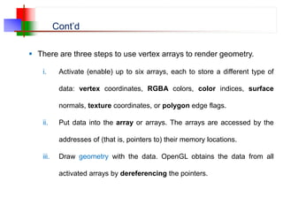 Cont’d
 There are three steps to use vertex arrays to render geometry.
i. Activate (enable) up to six arrays, each to store a different type of
data: vertex coordinates, RGBA colors, color indices, surface
normals, texture coordinates, or polygon edge flags.
ii. Put data into the array or arrays. The arrays are accessed by the
addresses of (that is, pointers to) their memory locations.
iii. Draw geometry with the data. OpenGL obtains the data from all
activated arrays by dereferencing the pointers.
 