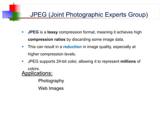 JPEG (Joint Photographic Experts Group)
 JPEG is a lossy compression format, meaning it achieves high
compression ratios by discarding some image data.
 This can result in a reduction in image quality, especially at
higher compression levels.
 JPEG supports 24-bit color, allowing it to represent millions of
colors.
Applications:
Photography
Web Images
 