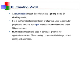 Illumination Model
 An illumination model, also known as a lighting model or
shading model,
 It is a mathematical representation or algorithm used in computer
graphics to simulate how light interacts with surfaces in a virtual
3D environment.
 Illumination models are used in computer graphics for
applications such as 3D rendering, computer-aided design, virtual
reality, and animation.
 