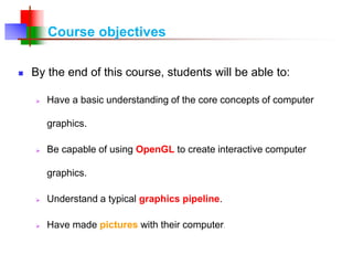 Course objectives
 By the end of this course, students will be able to:
 Have a basic understanding of the core concepts of computer
graphics.
 Be capable of using OpenGL to create interactive computer
graphics.
 Understand a typical graphics pipeline.
 Have made pictures with their computer.
 
