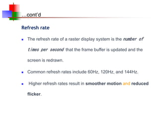 …cont’d
 The refresh rate of a raster display system is the number of
times per second that the frame buffer is updated and the
screen is redrawn.
 Common refresh rates include 60Hz, 120Hz, and 144Hz.
 Higher refresh rates result in smoother motion and reduced
flicker.
Refresh rate
 