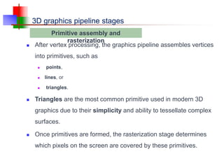 3D graphics pipeline stages
 After vertex processing, the graphics pipeline assembles vertices
into primitives, such as
 points,
 lines, or
 triangles.
 Triangles are the most common primitive used in modern 3D
graphics due to their simplicity and ability to tessellate complex
surfaces.
 Once primitives are formed, the rasterization stage determines
which pixels on the screen are covered by these primitives.
Primitive assembly and
rasterization
 