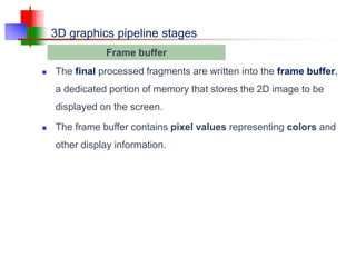 3D graphics pipeline stages
 The final processed fragments are written into the frame buffer,
a dedicated portion of memory that stores the 2D image to be
displayed on the screen.
 The frame buffer contains pixel values representing colors and
other display information.
Frame buffer
 