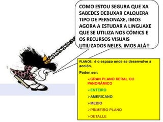 COMO ESTOU SEGURA QUE XA SABEDES DEBUXAR CALQUERA TIPO DE PERSONAXE, IMOS AGORA A ESTUDAR A LINGUAXE QUE SE UTILIZA NOS CÓMICS E OS RECURSOS VISUAIS UTILIZADOS NELES. IMOS ALÁ!!PLANOS:  é o espazoonde se desenvolve a acción.Poden ser:GRAN PLANO XERAL OU PANORÁMICO