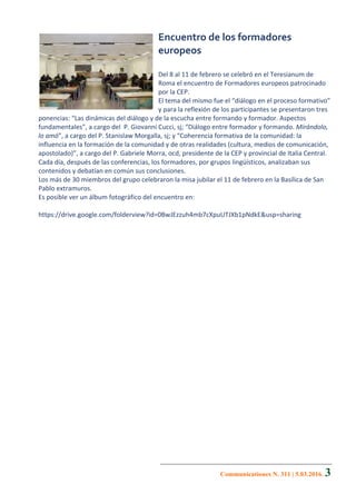 Communicationes N. 311 | 5.03.2016. 3
Encuentro	de	los	formadores	
europeos	
	
Del	8	al	11	de	febrero	se	celebró	en	el	Teresianum	de	
Roma	el	encuentro	de	Formadores	europeos	patrocinado	
por	la	CEP.	
El	tema	del	mismo	fue	el	“diálogo	en	el	proceso	formativo”	
y	para	la	reflexión	de	los	participantes	se	presentaron	tres	
ponencias:	“Las	dinámicas	del	diálogo	y	de	la	escucha	entre	formando	y	formador.	Aspectos	
fundamentales”,	a	cargo	del		P.	Giovanni	Cucci,	sj;	“Diálogo	entre	formador	y	formando.	Mirándolo,	
lo	amó”,	a	cargo	del	P.	Stanislaw	Morgalla,	sj;	y	“Coherencia	formativa	de	la	comunidad:	la	
influencia	en	la	formación	de	la	comunidad	y	de	otras	realidades	(cultura,	medios	de	comunicación,	
apostolado)”,	a	cargo	del	P.	Gabriele	Morra,	ocd,	presidente	de	la	CEP	y	provincial	de	Italia	Central.	
Cada	día,	después	de	las	conferencias,	los	formadores,	por	grupos	lingüísticos,	analizaban	sus	
contenidos	y	debatían	en	común	sus	conclusiones.	
Los	más	de	30	miembros	del	grupo	celebraron	la	misa	jubilar	el	11	de	febrero	en	la	Basílica	de	San	
Pablo	extramuros.	
Es	posible	ver	un	álbum	fotográfico	del	encuentro	en:		
	
https://drive.google.com/folderview?id=0BwJEzzuh4mb7cXpuUTJXb1pNdkE&usp=sharing	
	
 