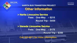 NARITA BUS TRANSITION PROJECT

Other Information
 Narita Limousine Service
Fees: One-Way – $215
Round Trip – $430
 Haneda Limousine Service
Fees: One-Way – $175
Round Trip – $350
Call 263-4671 for more information.

 