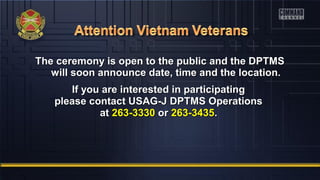 The ceremony is open to the public and the DPTMSThe ceremony is open to the public and the DPTMS
will soon announce date, time and the location.will soon announce date, time and the location.
If you are interested in participatingIf you are interested in participating
please contact USAG-J DPTMS Operationsplease contact USAG-J DPTMS Operations
atat 263-3330263-3330 oror 263-3435263-3435..
 