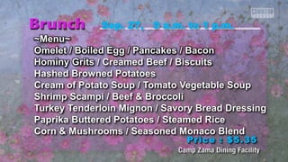 Sep. 27, 9 a.m. to 1 p.m. 
~Menu~ 
Omelet / Boiled Egg / Pancakes / Bacon 
Hominy Grits / Creamed Beef / Biscuits 
Hashed Browned Potatoes 
Cream of Potato Soup / Tomato Vegetable Soup 
Shrimp Scampi / Beef & Broccoli 
Turkey Tenderloin Mignon / Savory Bread Dressing 
Paprika Buttered Potatoes / Steamed Rice 
Corn & Mushrooms / Seasoned Monaco Blend 
Price : $5.35 
 