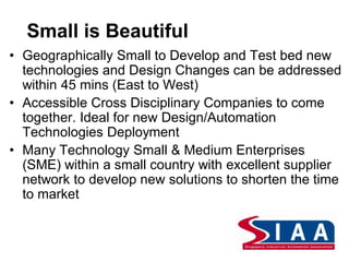 • Geographically Small to Develop and Test bed new
technologies and Design Changes can be addressed
within 45 mins (East to West)
• Accessible Cross Disciplinary Companies to come
together. Ideal for new Design/Automation
Technologies Deployment
• Many Technology Small & Medium Enterprises
(SME) within a small country with excellent supplier
network to develop new solutions to shorten the time
to market
Small is Beautiful
 