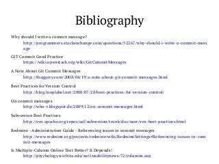 Bibliography
Why should I write a commit message?
http://programmers.stackexchange.com/questions/52267/why-should-i-write-a-commit-mess
age
GIT Commit Good Practice
https://wiki.openstack.org/wiki/GitCommitMessages
A Note About Git Commit Messages
http://tbaggery.com/2008/04/19/a-note-about-git-commit-messages.html
Best Practices for Version Control
http://blog.looplabel.net/2008/07/28/best-practices-for-version-control/
On commit messages
http://who-t.blogspot.de/2009/12/on-commit-messages.html
Subversion Best Practices
http://svn.apache.org/repos/asf/subversion/trunk/doc/user/svn-best-practices.html
Redmine - Administration Guide - Referencing issues in commit messages
http://www.redmine.org/projects/redmine/wiki/RedmineSettings#Referencing-issues-in-com
mit-messages
Is Multiple-Column Online Text Better? It Depends!
http://psychology.wichita.edu/surl/usabilitynews/72/columns.asp

 