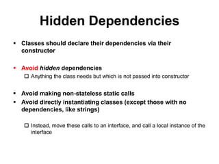 Hidden Dependencies
 Classes should declare their dependencies via their
  constructor

 Avoid hidden dependencies
    Anything the class needs but which is not passed into constructor


 Avoid making non-stateless static calls
 Avoid directly instantiating classes (except those with no
  dependencies, like strings)

    Instead, move these calls to an interface, and call a local instance of the
     interface
 