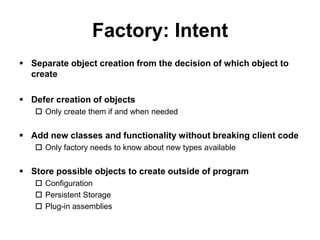 Factory: Intent
 Separate object creation from the decision of which object to
  create

 Defer creation of objects
    Only create them if and when needed


 Add new classes and functionality without breaking client code
    Only factory needs to know about new types available


 Store possible objects to create outside of program
    Configuration
    Persistent Storage
    Plug-in assemblies
 