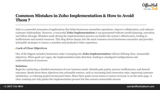 Common Mistakes in Zoho Implementation & How to Avoid
Them ?
Zoho is a powerful ecosystem of applications that helps businesses streamline operations, improve collaboration, and enhance
customer relationships. However, a successful Zoho implementation is not guaranteed without careful planning, execution,
and follow-through. Mistakes made during the implementation process can hinder the system’s effectiveness, leading to
inefficiencies and wasted resources. This blog delves deeper into the most common errors businesses encounter and provides
actionable strategies to ensure a seamless and productive Zoho experience.
1.Lack of Clear Objectives
One of the biggest mistakes businesses make is jumping into Zoho implementation without defining clear, measurable
objectives. When goals are vague, the implementation lacks direction, leading to misaligned configurations and
underutilization of resources.
Solution:
Begin by conducting a detailed assessment of your business needs. Identify pain points, process inefficiencies, and desired
outcomes. Break down these objectives into actionable metrics, such as increasing lead conversion rates, improving customer
satisfaction, or reducing project turnaround times. Share these goals across teams to ensure everyone is on the same page. A
clear roadmap not only guides the implementation process but also ensures measurable success.
+1 (407) 743-4854 sam@officehubtech.com
 