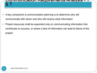 • A key component is communication planning is to determine who will
communicate with whom and who will receive what information
• Project resources shall be expended only on communicating information that
contributes to success, or where a lack of information can lead to failure of the
project
Communication Requirements Analysis - T
& T
9 www.Testudaan.com
 