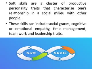 • Soft skills are a cluster of productive
personality traits that characterise one’s
relationship in a social milieu with other
people.
• These skills can include social graces, cognitive
or emotional empathy, time management,
team work and leadership traits.
 