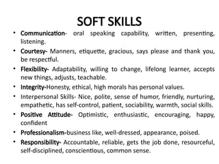 SOFT SKILLS
• Communication- oral speaking capability, written, presenting,
listening.
• Courtesy- Manners, etiquette, gracious, says please and thank you,
be respectful.
• Flexibility- Adaptability, willing to change, lifelong learner, accepts
new things, adjusts, teachable.
• Integrity-Honesty, ethical, high morals has personal values.
• Interpersonal Skills- Nice, polite, sense of humor, friendly, nurturing,
empathetic, has self-control, patient, sociability, warmth, social skills.
• Positive Attitude- Optimistic, enthusiastic, encouraging, happy,
confident
• Professionalism-business like, well-dressed, appearance, poised.
• Responsibility- Accountable, reliable, gets the job done, resourceful,
self-disciplined, conscientious, common sense.
 