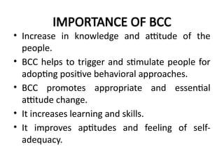 IMPORTANCE OF BCC
• Increase in knowledge and attitude of the
people.
• BCC helps to trigger and stimulate people for
adopting positive behavioral approaches.
• BCC promotes appropriate and essential
attitude change.
• It increases learning and skills.
• It improves aptitudes and feeling of self-
adequacy.
 