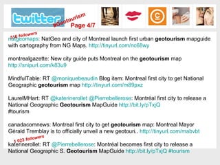 natgeomaps : NatGeo and city of Montreal launch first urban  geotourism  mapguide with cartography from NG Maps.  http://tinyurl.com/nc68wy   montrealgazette: New city guide puts Montreal on the  geotourism  map  http://snipurl.com/k83u9   MindfulTable: RT  @ moniquebeaudin  Blog item: Montreal first city to get National Geographic  geotourism  map  http://tinyurl.com/m89pxz   LaurelMHart: RT  @ katerinerollet   @ Pierrebellerose : Montréal first city to release a National Geographic  Geotourism  MapGuide  http:// bit.ly/pTxjQ   #tourism  canadacomnews: Montreal first city to get  geotourism  map: Montreal Mayor Gérald Tremblay is to officially unveil a new geotouri..  http:// tinyurl.com/mabvbt   katerinerollet: RT  @ Pierrebellerose : Montréal becomes first city to release a National Geographic S.  Geotourism  MapGuide  http:// bit.ly/pTxjQ   #tourism   #Geotourism Page 4/7 1 023  followers 516  followers 