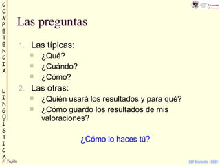 Las preguntas Las típicas: ¿Qué? ¿Cuándo? ¿Cómo? Las otras: ¿Quién usará los resultados y para qué? ¿Cómo guardo los resultados de mis valoraciones? ¿Cómo lo haces tú? 