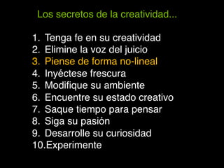 Los secretos de la creatividad...!

1.  Tenga fe en su creatividad!
2.  Elimine la voz del juicio!
3.  Piense de forma no-lineal!
4.  Inyéctese frescura!
5.  Modiﬁque su ambiente!
6.  Encuentre su estado creativo!
7.  Saque tiempo para pensar!
8.  Siga su pasión!
9.  Desarrolle su curiosidad!
10. Experimente!
 