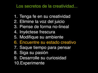 Los secretos de la creatividad...!

1.  Tenga fe en su creatividad!
2.  Elimine la voz del juicio!
3.  Piense de forma no-lineal!
4.  Inyéctese frescura!
5.  Modiﬁque su ambiente!
6.  Encuentre su estado creativo!
7.  Saque tiempo para pensar!
8.  Siga su pasión!
9.  Desarrolle su curiosidad!
10. Experimente!
 