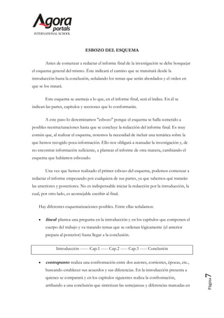 ESBOZO DEL ESQUEMA

        Antes de comenzar a redactar el informe final de la investigación se debe bosquejar
el esquema general del mismo. Éste indicará el camino que se transitará desde la
introducción hasta la conclusión, señalando los temas que serán abordados y el orden en
que se los tratará.

        Este esquema se asemeja a lo que, en el informe final, será el índice. En él se
indican las partes, capítulos y secciones que lo conformarán.

        A este paso lo denominamos "esbozo" porque el esquema se halla sometido a
posibles reestructuraciones hasta que se concluye la redacción del informe final. Es muy
común que, al realizar el esquema, notemos la necesidad de incluir una temática sobre la
que hemos recogido poca información. Ello nos obligará a reanudar la investigación y, de
no encontrar información suficiente, a plantear el informe de otra manera, cambiando el
esquema que habíamos esbozado.

        Una vez que hemos realizado el primer esbozo del esquema, podemos comenzar a
redactar el informe empezando por cualquiera de sus partes, ya que sabemos qué tratarán
las anteriores y posteriores. No es indispensable iniciar la redacción por la introducción, la
cual, por otro lado, es aconsejable escribir al final.

    Hay diferentes esquematizaciones posibles. Entre ellas señalamos:

        lineal: plantea una pregunta en la introducción y en los capítulos que componen el
        cuerpo del trabajo y va tratando temas que se ordenan lógicamente (el anterior
        prepara al posterior) hasta llegar a la conclusión.


               Introducción ------ Cap.1 ----- Cap.2 ----- Cap.3 ----- Conclusión


        contrapunto: realiza una confrontación entre dos autores, corrientes, épocas, etc.,
        buscando establecer sus acuerdos y sus diferencias. En la introducción presenta a
                                                                                                 7




        quienes se comparará y en los capítulos siguientes realiza la confrontación,
                                                                                                 Página




        arribando a una conclusión que sintetizan las semejanzas y diferencias marcadas en
 
