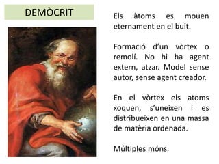 Els àtoms es mouen
eternament en el buit.
Formació d’un vòrtex o
remolí. No hi ha agent
extern, atzar. Model sense
autor, sense agent creador.
En el vòrtex els atoms
xoquen, s’uneixen i es
distribueixen en una massa
de matèria ordenada.
Múltiples móns.
DEMÒCRIT
 