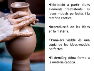•Fabricació a partir d’uns
elements preexistents: les
idees-models perfectes i la
matèria caòtica
•Reproducció de les idees
en la matèria.
•´L’univers visible és una
còpia de les idees-models
perfectes.
•El demiürg dóna forma a
la matèria caòtica.
 