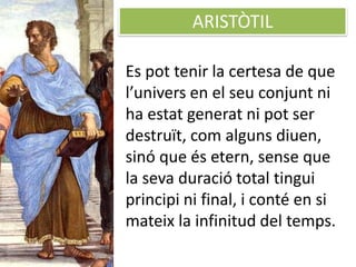 ARISTÒTIL
Es pot tenir la certesa de que
l’univers en el seu conjunt ni
ha estat generat ni pot ser
destruït, com alguns diuen,
sinó que és etern, sense que
la seva duració total tingui
principi ni final, i conté en si
mateix la infinitud del temps.
 