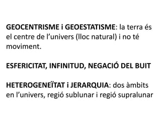 GEOCENTRISME i GEOESTATISME: la terra és
el centre de l’univers (lloc natural) i no té
moviment.
ESFERICITAT, INFINITUD, NEGACIÓ DEL BUIT
HETEROGENEÏTAT i JERARQUIA: dos àmbits
en l’univers, regió sublunar i regió supralunar
 