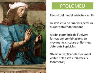 PTOLOMEU
Revisió del model aristotèlic (s. II)
La seva visió de l’univers perdura
durant tota l’edat mitjana.
Model geomètric de l’univers
format per combinacions de
moviments circulars uniformes:
deferents i epicicles.
Objectiu: explicar els moviment
visible dels astres (“salvar els
fenòmens”)
 