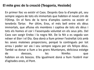 En primer lloc va existir el Caos. Després Gea la d'ample pit, seu
sempre segura de tots els immortals que habiten el nevat cim de
l'Olimp. En el fons de la terra d'amples camins va existir el
tenebrós Tàrtar. Per últim, Eros, el més bell entre els déus
immortals, que afluixa els membres i captiva de tots els déus i
tots els homes el cor i l'assenyada voluntat en els seus pits. Del
Caos van sorgir Erebo i la negra Nit. De la Nit a es vegada van
néixer el Eter i el Dia. Gea donà a llum primer l'estrellat Urà amb
les seves mateixes proporcions, perquè la contingués per tot
arreu i poder ser aix í seu sempre segura per els feliços déus.
També va donar a llum a les grans Muntanyes, deliciosa estatge
de deesses, les Nimfes que
habiten en els boscos. Ella igualment donà a llum l’estèril mar
d’agitades ones, el Pont.
El mite grec de la creació (Teogonia, Hesíode)
 