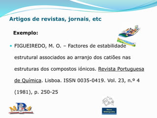 Artigos de revistas, jornais, etc
Exemplo:
 FIGUEIREDO, M. O. – Factores de estabilidade
estrutural associados ao arranjo dos catiões nas
estruturas dos compostos iónicos. Revista Portuguesa
de Química. Lisboa. ISSN 0035-0419. Vol. 23, n.º 4
(1981), p. 250-25
Menu
Bibliografia
 