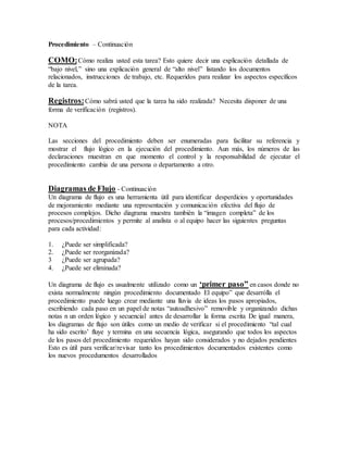 Procedimiento – Continuación
COMO:Cómo realiza usted esta tarea? Esto quiere decir una explicación detallada de
“bajo nivel,” sino una explicación general de “alto nivel” listando los documentos
relacionados, instrucciones de trabajo, etc. Requeridos para realizar los aspectos específicos
de la tarea.
Registros:Cómo sabrá usted que la tarea ha sido realizada? Necesita disponer de una
forma de verificación (registros).
NOTA
Las secciones del procedimiento deben ser enumeradas para facilitar su referencia y
mostrar el flujo lógico en la ejecución del procedimiento. Aun más, los números de las
declaraciones muestran en que momento el control y la responsabilidad de ejecutar el
procedimiento cambia de una persona o departamento a otro.
Diagramas de Flujo - Continuación
Un diagrama de flujo es una herramienta útil para identificar desperdicios y oportunidades
de mejoramiento mediante una representación y comunicación efectiva del flujo de
procesos complejos. Dicho diagrama muestra también la “imagen completa” de los
procesos/procedimientos y permite al analista o al equipo hacer las siguientes preguntas
para cada actividad:
1. ¿Puede ser simplificada?
2. ¿Puede ser reorganizada?
3 ¿Puede ser agrupada?
4. ¿Puede ser eliminada?
Un diagrama de flujo es usualmente utilizado como un ‘primer paso” en casos donde no
exista normalmente ningún procedimiento documentado El equipo” que desarrólla el
procedimiento puede luego crear mediante una lluvia de ideas los pasos apropiados,
escribiendo cada paso en un papel de notas “autoadhesivo” removible y organizando dichas
notas n un orden lógico y secuencial antes de desarrollar la forma escrita De igual manera,
los diagramas de flujo son útiles como un medio de verificar si el procedimiento “tal cual
ha sido escrito’ fluye y termina en una secuencia lógica, asegurando que todos los aspectos
de los pasos del procedimiento requeridos hayan sido considerados y no dejados pendientes
Esto es útil para verificar/revisar tanto los procedimientos documentados existentes como
los nuevos procedumentos desarrollados
 