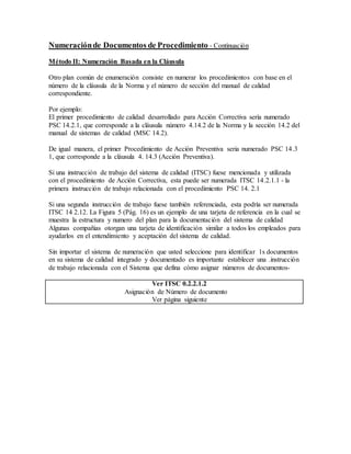 Numeraciónde Documentos de Procedimiento - Continuación
Método II: Numeración Basada en la Cláusula
Otro plan común de enumeración consiste en numerar los procedimientos con base en el
número de la cláusula de la Norma y el número de sección del manual de calidad
correspondiente.
Por ejemplo:
El primer procedimiento de calidad desarrollado para Acción Correctiva sería numerado
PSC 14.2.1, que corresponde a la cláusula número 4.14.2 de la Norma y la sección 14.2 del
manual de sistemas de calidad (MSC 14.2).
De igual manera, el primer Procedimiento de Acción Preventiva seria numerado PSC 14.3
1, que corresponde a la cláusula 4. 14.3 (Acción Preventiva).
Si una instrucción de trabajo del sistema de calidad (ITSC) fuese mencionada y utilizada
con el procedimiento de Acción Correctiva, esta puede ser numerada ITSC 14.2.1.1 - la
primera instrucción de trabajo relacionada con el procedimiento PSC 14. 2.1
Si una segunda instrucción de trabajo fuese también referenciada, esta podría ser numerada
ITSC 14 2.12. La Figura 5 (Pág. 16) es un ejemplo de una tarjeta de referencia en la cual se
muestra la estructura y numero del plan para la documentación del sistema de calidad
Algunas compañias otorgan una tarjeta de identificación similar a todos los empleados para
ayudarlos en el entendimiento y aceptación del sistema de calidad.
Sin importar el sistema de numeración que usted seleccione para identificar 1s documentos
en su sistema de calidad integrado y documentado es importante establecer una .instrucción
de trabajo relacionada con el Sistema que defina cómo asignar números de documentos-
Ver ITSC 0.2.2.1.2
Asignación de Número de documento
Ver página siguiente
 