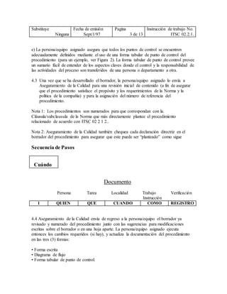 Substituye
Ninguna
Fecha de emisión
Sept/1/97
Pagina
3 de 13
Instrucción de trabajo No.
ITSC 02.2.1.
e) La persona/equipo asignado asegura que todos los puntos de control se encuentren
adecuadamente definidos mediante el uso de una forma tabular de punto de control del
procedimiento (para un ejemplo, ver Figura 2). La forma tabular de punto de control provee
un sumario fácil de entender de los aspectos claves donde el control y la responsabilidad de
las actividades del proceso son transferidos de una persona o departamento a otra.
4.3 Una vez que se ha desarrollado el borrador, la persona/equipo asignado lo envía a
Aseguramiento de la Calidad para una revisión inicial de contenido (a fin de asegurar
que el procedimiento satisface el propósito y los requerimientos de la Norma y la
política de la compañía) y para la asignación del número de referencia del
procedimiento.
Nota 1: Los procedimientos son numerados para que correspondan con la.
Cláusula/subclausula de la Norma que más directamente plantee el procedimiento
relacionado de acuerdo con ITSC 02 2 1 2..
Nota 2: Aseguramiento de la Calidad también chequea cada declaración directriz en el
borrador del procedimiento para asegurar que este puede ser “planteado” como sigue
Secuencia de Pasos
Cuándo
Documento
Persona Tarea Localidad Trabajo Verificación
Instrucción
1 QUIEN QUE CUANDO COMO REGISTRO
4.4 Aseguramiento de la Calidad envía de regreso a la persona/equipo el borrador ya
revisado y numerado del procedimiento junto con las sugerencias para modificaciones
escritas sobre el borrador o en una hoja aparte. La persona/equipo asignado ejecuta
entonces los cambios requeridos (si hay), y actualiza la documentación del procedimiento
en las tres (3) formas:
• Forma escrita
• Diagrama de flujo
• Forma tabular de punto de control.
 