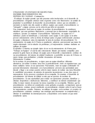 UTILIZANDO UN ENFOQUE DE EQUIPO PARA
ESCRIBIR PROCEDIMIENTOS DEL
SISTEMA DE CALIDAD - Continuación
. El enfoque de equipo permite que más personas estén involucradas en el desarrollo de
procedimientos otorgando entonces tanto al gerente como a los fimcionarios un sentido de
propiedad. La posibilidad de desarrollar un procedimiento exitoso que sea entendido y
ejecutado es mucho más alta cuando se utilizan equipos que cuando el procedimiento es
“entregado” a alguna persona con la orden de que debe ser ejecutado.
Una composicion Jacal para un equipo de escritura de procedimientos la constituyen
miembros que sean gerentees fünçionarios y personal que ça directamente respomable de
establecer, ejecutar y/o mantener el procedimiento Tipicamente, un equipo de 5-7
mdividuos puede ser identificado y corit,rmado como equipo A este equipo se le debe
proveer entrenamiento sobre [a forma de trabajar juntos en grupo (referenciando practicas
de equipo y dinamicas) antes de emprender la tarea de escritura del procedimiento Un
entrenamiento de equipo de 4-5 horas es usualmente suficiente para personal que nunca ha
estado relacionado con la solución de problemas y el mejoramiento continuo mediante un
enfbque de equipo
El apendice A muestra un ejemplo tipico de un rso de entrenamiento de S horas para
“Trabajar en Equipos” el cual ha sido exitosamente tihzado por muchas compaflias para
preparar la gente hacia un enfoque de equipo para el desarrollo y mejoramiento continuo de
sus procedimientos del sistema de cahdad Usualmente es preferible un curso de 16 horas on
mayor tiempo para profundizar y detallar documentos del sistema
Meioramiento Continuo
En la escritura de procedimientos, es tipico para un equipo identificar diferentes
alternativas de realizar la misma tarea Esto es particularmente cierto en organizaciones que
tienen multiples turnos en sus operaciones Nuevamente, tener un equipo confonnadG Gt
personal directamente relacionado con el procedimiento proveera una oportunidad para
discutir y llegar a un comun acuerdo sobre la mejor manera de realizar una tarea Descubrir
la variabilidad proveniente de métodos de operación inconsistentes es una clave para el
mejoramiento de los procesos y productos de su compañía. En resumen, el desarrollo de
procedimientos del sistema de calidad es más que un ejercicio de escritura de
procedimientos. Es una oportunidad para evaluar sus operaciones presentes, identificar y
eliminar desperdicios e ineficiencias inherentes, y establecer un método estandarizado que
refleje la mejor manera de ejecutar las tareas requeridas en su compañía. Mientras que los
procedimientos no deben ser considerados como grabados en granito, es importante para un
mejoramiento continuo poseer establecido un procedimiento estándar sobre el cual se basen
los mejoramientos actuales. Entonces, un enlbque de equipo -en la escritura y/o revisión de
procedimientos existentes constituye una estrategia para incrementar su competitividad y
eliminar la variabilidad de sistemas/procesos y desperdicios en la manera en que usted
actualmente opera.
 
