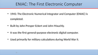 10
ENIAC: The First Electronic Computer
• 1945: The Electronic Numerical Integrator and Computer (ENIAC) is
completed.
• Built by John Presper Eckert and John Mauchly.
• It was the first general-purpose electronic digital computer.
• Used primarily for military calculations during World War II.
 